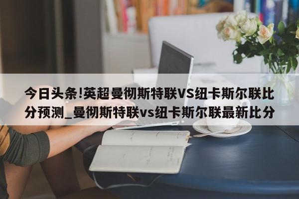 今日头条!英超曼彻斯特联VS纽卡斯尔联比分预测_曼彻斯特联vs纽卡斯尔联最新比分