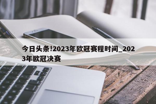 今日头条!2023年欧冠赛程时间_2023年欧冠决赛