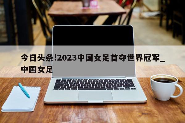 今日头条!2023中国女足首夺世界冠军_中国女足