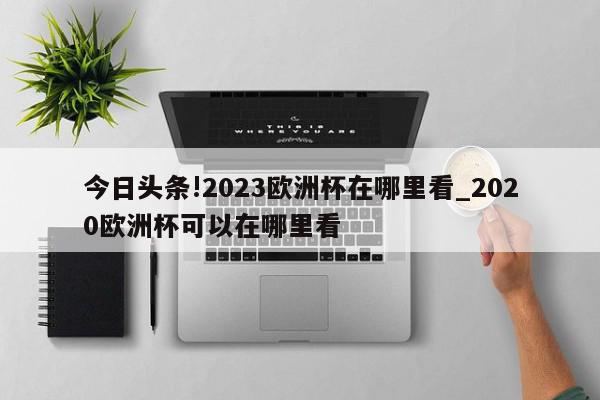 今日头条!2023欧洲杯在哪里看_2020欧洲杯可以在哪里看