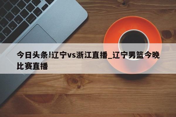 今日头条!辽宁vs浙江直播_辽宁男篮今晚比赛直播