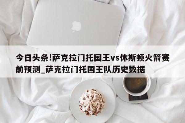 今日头条!萨克拉门托国王vs休斯顿火箭赛前预测_萨克拉门托国王队历史数据