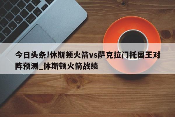 今日头条!休斯顿火箭vs萨克拉门托国王对阵预测_休斯顿火箭战绩