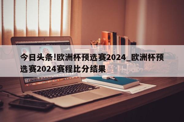 今日头条!欧洲杯预选赛2024_欧洲杯预选赛2024赛程比分结果