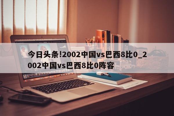 今日头条!2002中国vs巴西8比0_2002中国vs巴西8比0阵容