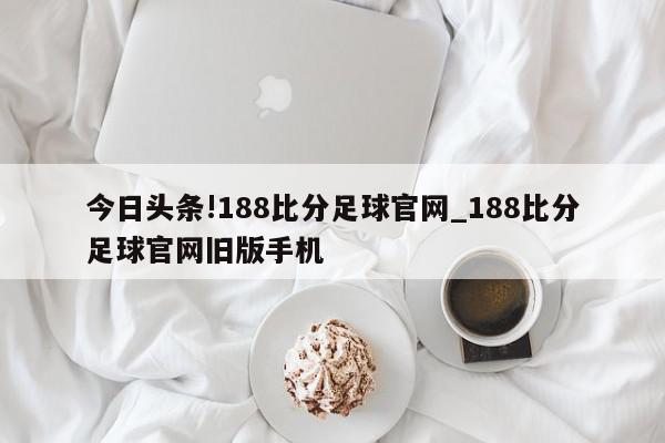 今日头条!188比分足球官网_188比分足球官网旧版手机