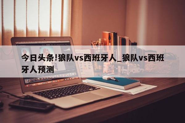 今日头条!狼队vs西班牙人_狼队vs西班牙人预测