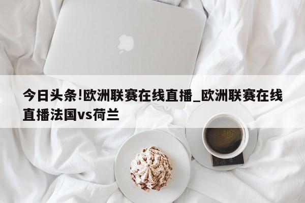 今日头条!欧洲联赛在线直播_欧洲联赛在线直播法国vs荷兰