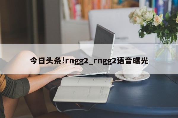 今日头条!rngg2_rngg2语音曝光