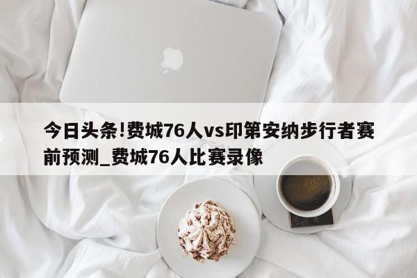 今日头条!费城76人vs印第安纳步行者赛前预测_费城76人比赛录像