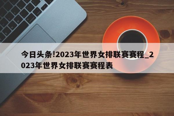 今日头条!2023年世界女排联赛赛程_2023年世界女排联赛赛程表