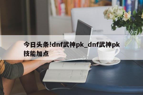 今日头条!dnf武神pk_dnf武神pk技能加点