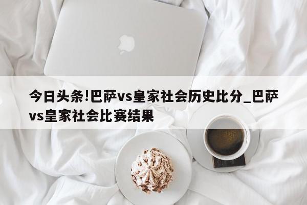 今日头条!巴萨vs皇家社会历史比分_巴萨vs皇家社会比赛结果