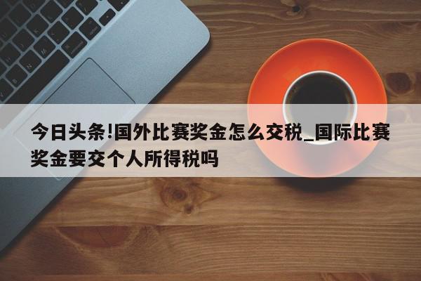 今日头条!国外比赛奖金怎么交税_国际比赛奖金要交个人所得税吗