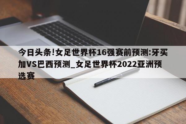 今日头条!女足世界杯16强赛前预测:牙买加VS巴西预测_女足世界杯2022亚洲预选赛