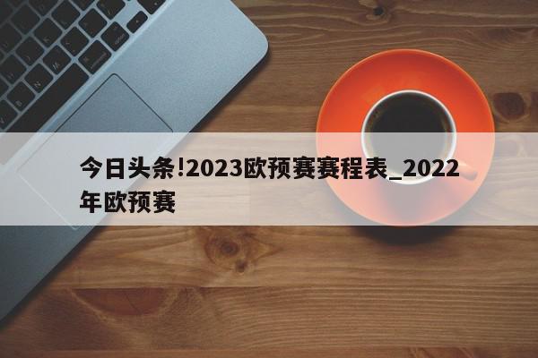 今日头条!2023欧预赛赛程表_2022年欧预赛