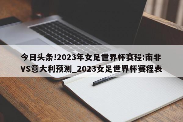 今日头条!2023年女足世界杯赛程:南非VS意大利预测_2023女足世界杯赛程表