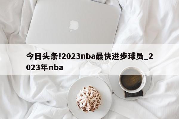 今日头条!2023nba最快进步球员_2023年nba