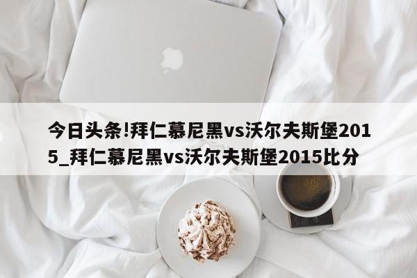 今日头条!拜仁慕尼黑vs沃尔夫斯堡2015_拜仁慕尼黑vs沃尔夫斯堡2015比分