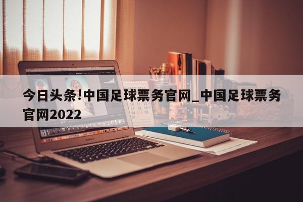 今日头条!中国足球票务官网_中国足球票务官网2022