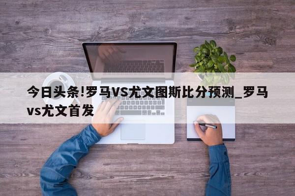 今日头条!罗马VS尤文图斯比分预测_罗马vs尤文首发