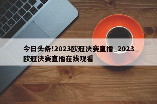 今日头条!2023欧冠决赛直播_2023欧冠决赛直播在线观看