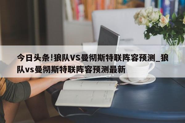 今日头条!狼队VS曼彻斯特联阵容预测_狼队vs曼彻斯特联阵容预测最新