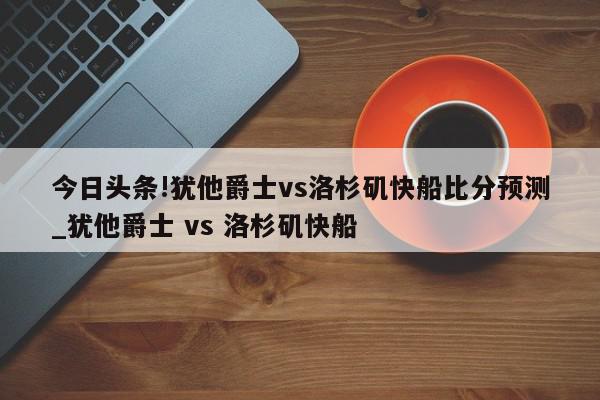 今日头条!犹他爵士vs洛杉矶快船比分预测_犹他爵士 vs 洛杉矶快船