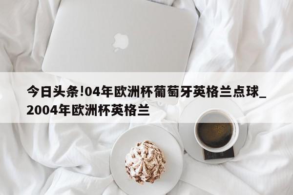 今日头条!04年欧洲杯葡萄牙英格兰点球_2004年欧洲杯英格兰