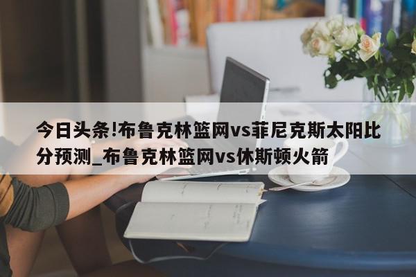 今日头条!布鲁克林篮网vs菲尼克斯太阳比分预测_布鲁克林篮网vs休斯顿火箭