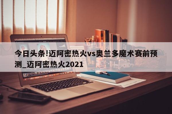 今日头条!迈阿密热火vs奥兰多魔术赛前预测_迈阿密热火2021