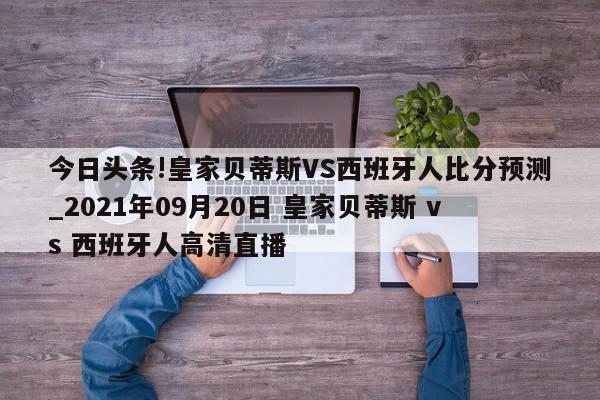 今日头条!皇家贝蒂斯VS西班牙人比分预测_2021年09月20日 皇家贝蒂斯 vs 西班牙人高清直播