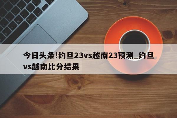 今日头条!约旦23vs越南23预测_约旦vs越南比分结果