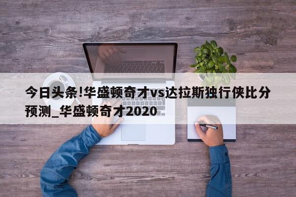 今日头条!华盛顿奇才vs达拉斯独行侠比分预测_华盛顿奇才2020