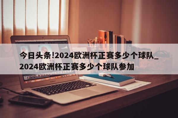 今日头条!2024欧洲杯正赛多少个球队_2024欧洲杯正赛多少个球队参加