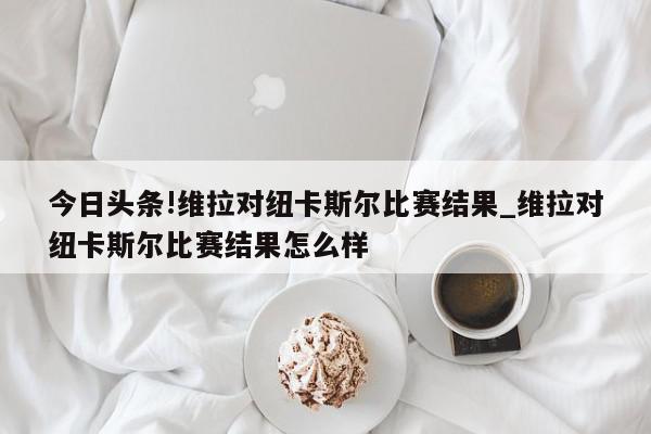 今日头条!维拉对纽卡斯尔比赛结果_维拉对纽卡斯尔比赛结果怎么样