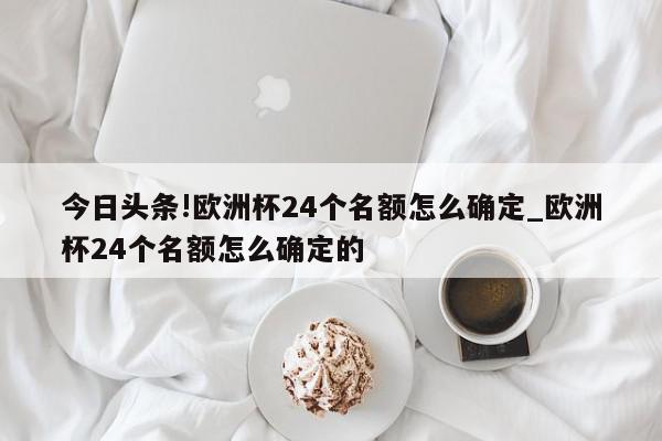 今日头条!欧洲杯24个名额怎么确定_欧洲杯24个名额怎么确定的