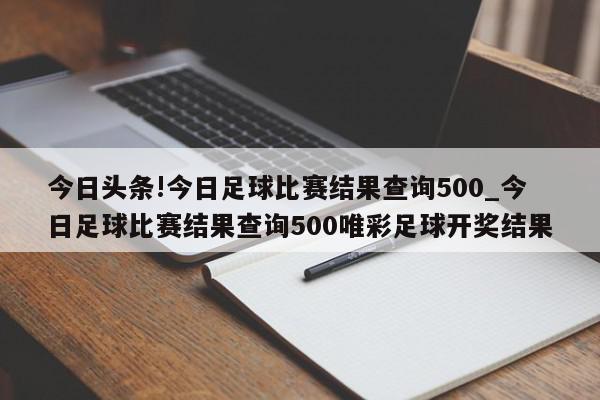 今日头条!今日足球比赛结果查询500_今日足球比赛结果查询500唯彩足球开奖结果