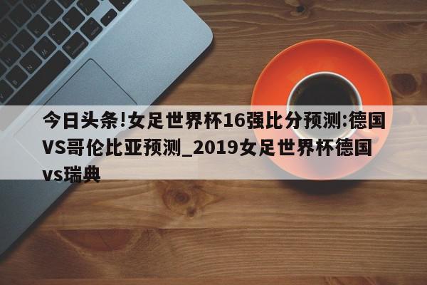 今日头条!女足世界杯16强比分预测:德国VS哥伦比亚预测_2019女足世界杯德国vs瑞典