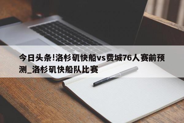 今日头条!洛杉矶快船vs费城76人赛前预测_洛杉矶快船队比赛