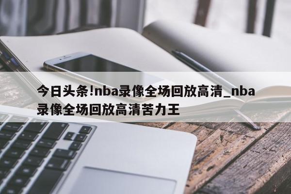 今日头条!nba录像全场回放高清_nba录像全场回放高清苦力王