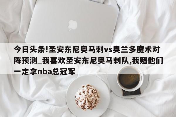 今日头条!圣安东尼奥马刺vs奥兰多魔术对阵预测_我喜欢圣安东尼奥马刺队,我赌他们一定拿nba总冠军