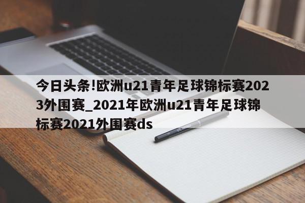 今日头条!欧洲u21青年足球锦标赛2023外围赛_2021年欧洲u21青年足球锦标赛2021外围赛ds