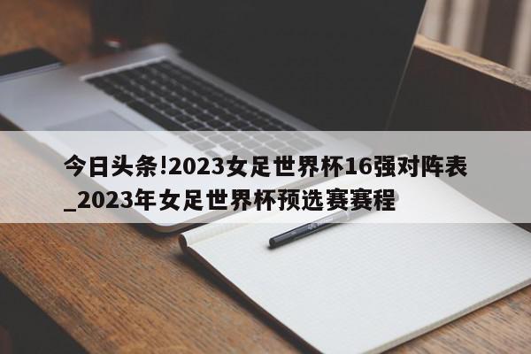 今日头条!2023女足世界杯16强对阵表_2023年女足世界杯预选赛赛程