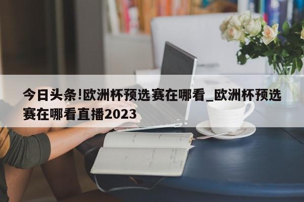 今日头条!欧洲杯预选赛在哪看_欧洲杯预选赛在哪看直播2023