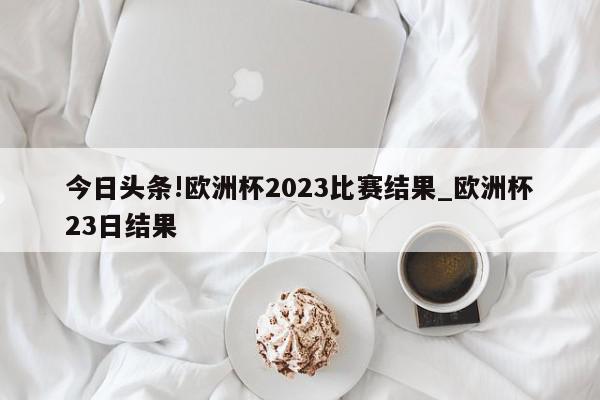 今日头条!欧洲杯2023比赛结果_欧洲杯23日结果