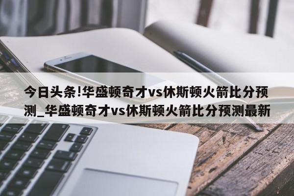 今日头条!华盛顿奇才vs休斯顿火箭比分预测_华盛顿奇才vs休斯顿火箭比分预测最新