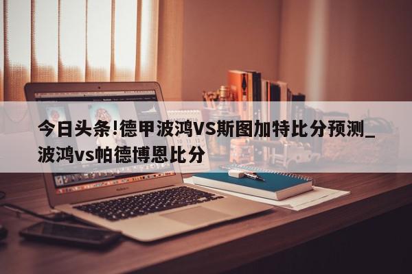 今日头条!德甲波鸿VS斯图加特比分预测_波鸿vs帕德博恩比分