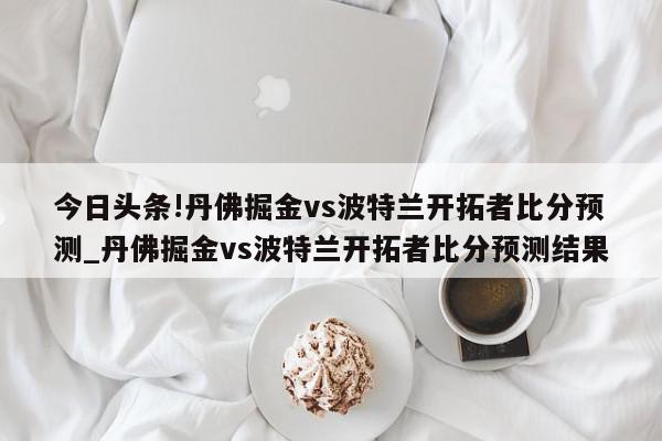 今日头条!丹佛掘金vs波特兰开拓者比分预测_丹佛掘金vs波特兰开拓者比分预测结果