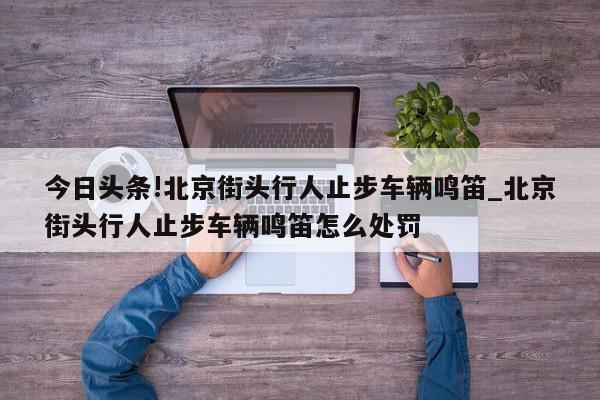 今日头条!北京街头行人止步车辆鸣笛_北京街头行人止步车辆鸣笛怎么处罚